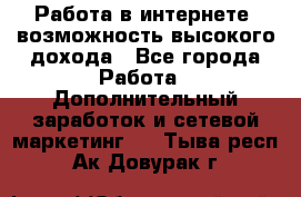 Работа в интернете, возможность высокого дохода - Все города Работа » Дополнительный заработок и сетевой маркетинг   . Тыва респ.,Ак-Довурак г.